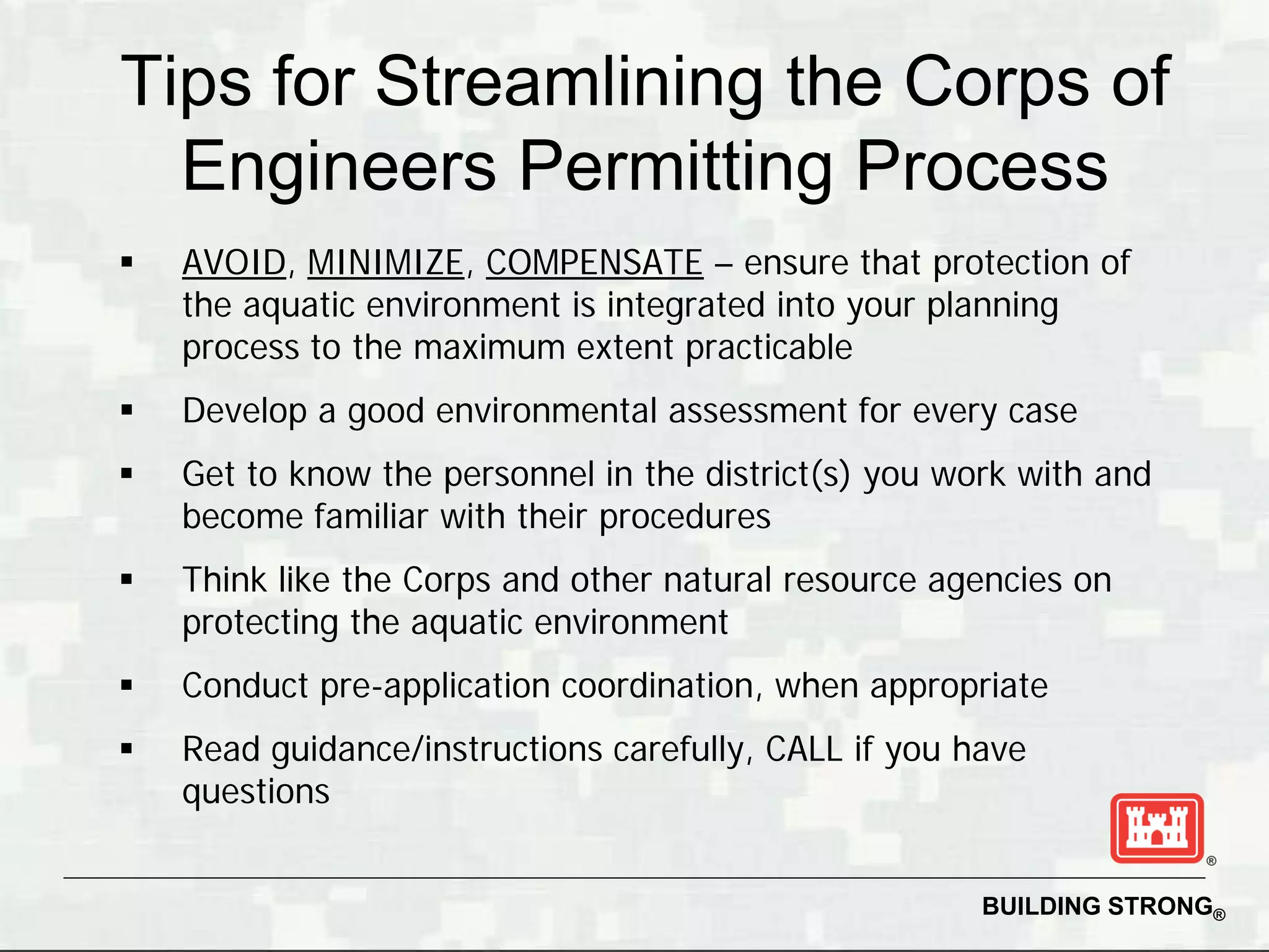 Tips for Streamlining the Corps of
  Engineers Permitting Process
   AVOID, MINIMIZE, COMPENSATE – ensure that protection of
    the aquatic environment is integrated into your planning
    process to the maximum extent practicable
   Develop a good environmental assessment for every case
   Get to know the personnel in the district(s) you work with and
    become familiar with their procedures
   Think like the Corps and other natural resource agencies on
    protecting the aquatic environment
   Conduct pre-application coordination, when appropriate
   Read guidance/instructions carefully, CALL if you have
    questions


                                                       BUILDING STRONG®
 