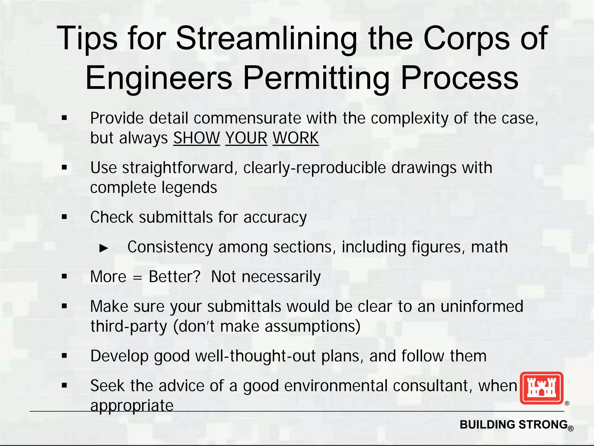Tips for Streamlining the Corps of
  Engineers Permitting Process
   Provide detail commensurate with the complexity of the case,
    but always SHOW YOUR WORK
   Use straightforward, clearly-reproducible drawings with
    complete legends
   Check submittals for accuracy
     ►   Consistency among sections, including figures, math
   More = Better? Not necessarily
   Make sure your submittals would be clear to an uninformed
    third-party (don’t make assumptions)
   Develop good well-thought-out plans, and follow them
   Seek the advice of a good environmental consultant, when
    appropriate
                                                      BUILDING STRONG®
 