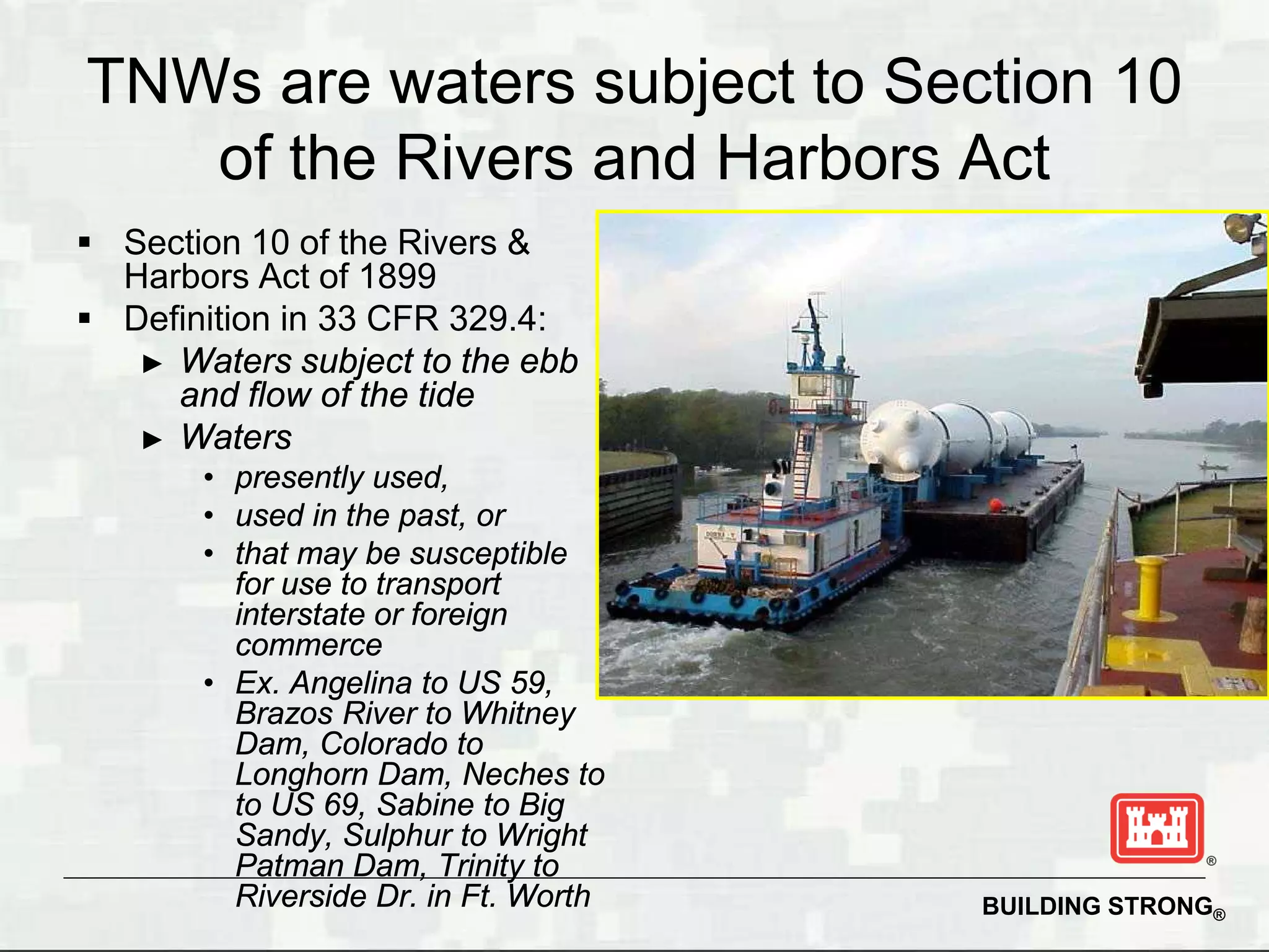 TNWs are waters subject to Section 10
   of the Rivers and Harbors Act
 Section 10 of the Rivers &
  Harbors Act of 1899
 Definition in 33 CFR 329.4:
   ► Waters subject to the ebb
     and flow of the tide
   ► Waters
       • presently used,
       • used in the past, or
       • that may be susceptible
         for use to transport
         interstate or foreign
         commerce
       • Ex. Angelina to US 59,
         Brazos River to Whitney
         Dam, Colorado to
         Longhorn Dam, Neches to
         to US 69, Sabine to Big
         Sandy, Sulphur to Wright
         Patman Dam, Trinity to
         Riverside Dr. in Ft. Worth   BUILDING STRONG®
 