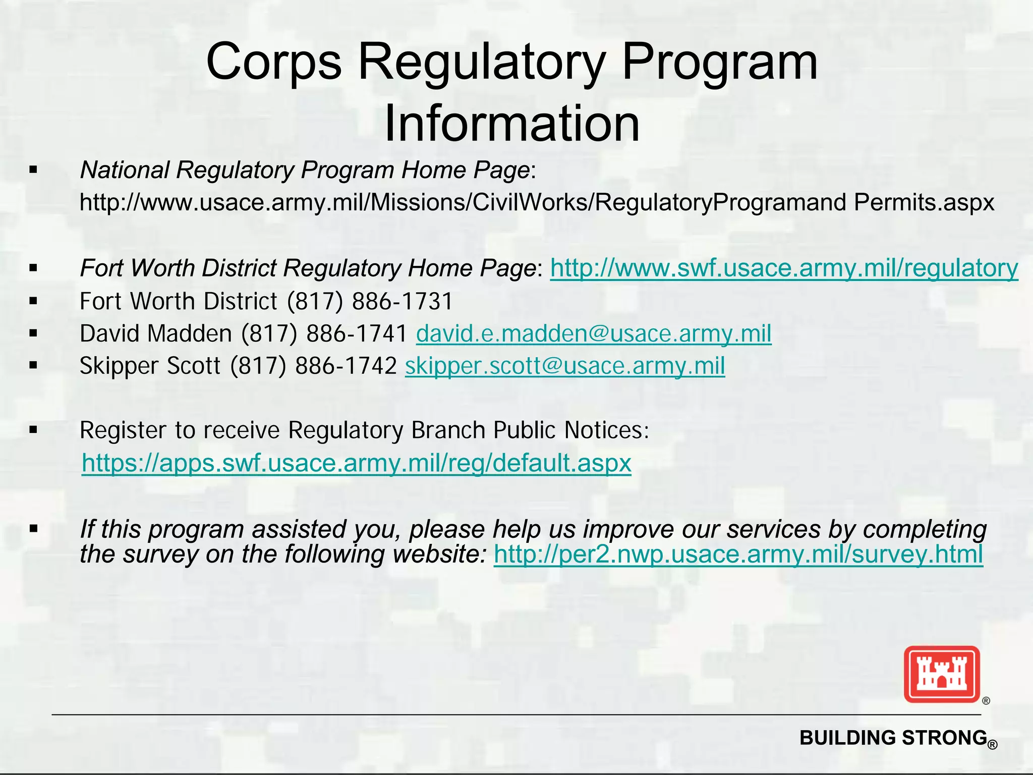 Corps Regulatory Program
                      Information
   National Regulatory Program Home Page:
    http://www.usace.army.mil/Missions/CivilWorks/RegulatoryProgramand Permits.aspx

   Fort Worth District Regulatory Home Page: http://www.swf.usace.army.mil/regulatory
   Fort Worth District (817) 886-1731
   David Madden (817) 886-1741 david.e.madden@usace.army.mil
   Skipper Scott (817) 886-1742 skipper.scott@usace.army.mil

   Register to receive Regulatory Branch Public Notices:
    https://apps.swf.usace.army.mil/reg/default.aspx

   If this program assisted you, please help us improve our services by completing
    the survey on the following website: http://per2.nwp.usace.army.mil/survey.html




                                                                  BUILDING STRONG®
 