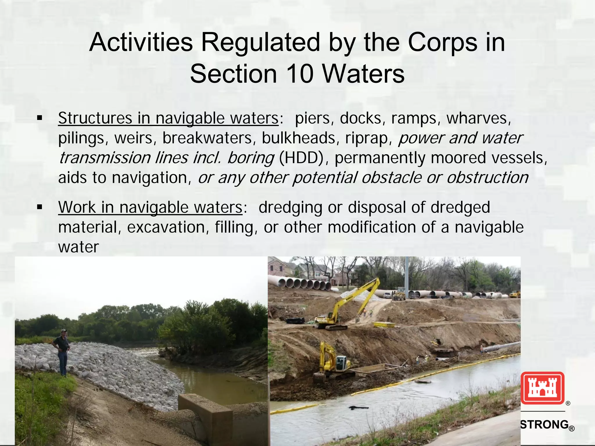 Activities Regulated by the Corps in
                 Section 10 Waters
 Structures in navigable waters: piers, docks, ramps, wharves,
  pilings, weirs, breakwaters, bulkheads, riprap, power and water
  transmission lines incl. boring (HDD), permanently moored vessels,
  aids to navigation, or any other potential obstacle or obstruction
 Work in navigable waters: dredging or disposal of dredged
  material, excavation, filling, or other modification of a navigable
  water




                                                            BUILDING STRONG®
 