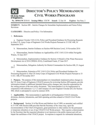 US Army Corps
of Englneers0
DIRECTOR'S POLICY MEMORANDUM
CIVIL WORKS PROGRAMS
No. DPM CW 2018-01 Issuing Office: CECW Issued: 12 Jan 18 Expires: See Para. 2
SUBJECT: Section 408 -Interim Changes for Immediate Implementation and Future Policy
Revisions
CATEGORY: Directive and Policy I For Information
1. References.
a. Engineer Circular 1165-2-216, Policy and Procedural Guidance for Processing Requests
to Alter U.S. Army Corps of Engineers Civil Works Projects Pursuant to 33 USC 408, 30
September 2015
b. Memorandum, Interim Guidance on Section 408 Decision Level, 10 November 2016
c. Memorandum, Interim Guidance on Applicability ofEC 1165-2-216 within Navigable
Waters, 16 June 2017
d. Memorandum, Implementation Guidance for Section 1156(a)(2) ofthe Water Resources
Development Act of2016 (WRDA 2016), Contributed Funds, 27 June 2017
e. Memorandum, Delegation Authority for District Commanders for Section 408, 25 August
2017
f. Memorandum, Extension of EC 1165-2-216, Policy and Procedural Guidance for
Processing Requests to Alter US Army Corps of Engineers Civil Works Projects Pursuant to 33
U.S.C. 408, 07 November 2017
2. Purpose. The purpose ofthis memorandum is to immediately implement policy changes in
the US Army Corps ofEngineers (USACE) process for reviewing Section 408 requests; provide
information related to additional intended future policy changes; and, describe expectations for
the vetting process ofthe new policy document. This memorandum is to be implemented in
conjunction with references l .a.-1.f. until issuance of a new Engineer Circular (EC) for Section
408, which is anticipated to occur by summer 2018.
3. Applicability. This memorandum is applicable to all headquarters USACE elements,
divisions, districts, laboratories, and field operating activities related to USACE Civil Works
projects.
4. Background. Section 14 ofthe Rivers and Harbors Act of 1899, as amended, and codified
in 33 USC 408 (Section 408) provides that the Secretary ofthe Army may, upon the
recommendation ofthe Chief of Engineers, grant permission to other entities for the permanent
or temporary alteration or use of any USACE Civil Works project. This requires a determination
by the Secretary that the requested alteration is not injurious to the public interest and will not
impair the usefulness ofthe USACE project. In response to requests for substantial alterations,
 