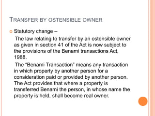 TRANSFER BY OSTENSIBLE OWNER
 Statutory change –
The law relating to transfer by an ostensible owner
as given in section 41 of the Act is now subject to
the provisions of the Benami transactions Act,
1988.
The “Benami Transaction” means any transaction
in which property by another person for a
consideration paid or provided by another person.
The Act provides that where a property is
transferred Benami the person, in whose name the
property is held, shall become real owner.
 