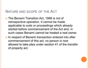 NATURE AND SCOPE OF THE ACT
 The Benami Transition Act, 1988 is not of
retrospective operation. It cannot be made
applicable to suits or proceedings which already
started before commencement of the Act and, in
such cases Benami cannot be treated a real owner.
 In respect of Benami transaction entered into after
commencement of this act, no person is now
allowed to take plea under section 41 of the transfer
of property act.
 