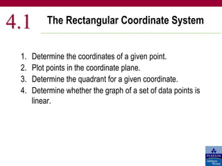 The Rectangular Coordinate System
4.1
1. Determine the coordinates of a given point.
2. Plot points in the coordinate plane.
3. Determine the quadrant for a given coordinate.
4. Determine whether the graph of a set of data points is
linear.
 