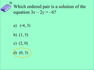 Slide 4- 29
Copyright © 2007 Pearson Education, Inc. Publishing as Pearson Addison-Wesley
Which ordered pair is a solution of the
equation 3x – 2y = –6?
a) (4, 3)
b) (1, 5)
c) (2, 0)
d) (0, 3)
 