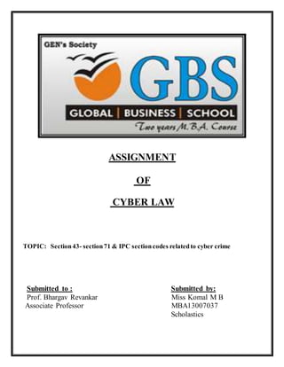 ASSIGNMENT 
OF 
CYBER LAW 
TOPIC: Section 43- section 71 & IPC section codes related to cyber crime 
Submitted to : Submitted by: 
Prof. Bhargav Revankar Miss Komal M B 
Associate Professor MBA13007037 
Scholastics 
 