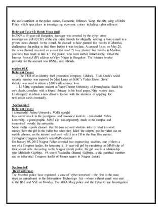 the said complaint at the police station, Economic Offences Wing, the elite wing of Delhi 
Police which specializes in investigating economic crimes including cyber offences. 
Relevant Case #2: Bomb Hoax mail 
In 2009, a 15-year-old Bangalore teenager was arrested by the cyber crime 
investigation cell (CCIC) of the city crime branch for allegedly sending a hoax e-mail to a 
private news channel. In the e-mail, he claimed to have planted five bombs in Mumbai, 
challenging the police to find them before it was too late. At around 1p.m. on May 25, 
the news channel received an e-mail that read: “I have planted five bombs in Mumbai; 
you have two hours to find it.” The police, who were alerted immediately, traced the 
Internet Protocol (IP) address to Vijay Nagar in Bangalore. The Internet service 
provider for the account was BSNL, said officials. 
section 66 C 
Relevant Cases: 
security number was exposed by Matt Lauer on NBC’s Today Show. Davis’ 
identity was used to obtain a $500 cash advance loan. 
University of Pennsylvania faked his 
own death, complete with a forged obituary in his local paper. Nine months later, 
Li attempted to obtain a new driver’s license with the intention of applying for 
new credit cards eventually. 
Section 66 E 
Relevant Cases: 
1) Jawaharlal Nehru University MMS scandal 
In a severe shock to the prestigious and renowned institute - Jawaharlal Nehru 
University, a pornographic MMS clip was apparently made in the campus and 
transmitted outside the university. 
Some media reports claimed that the two accused students initially tried to extort 
money from the girl in the video but when they failed the culprits put the video out on 
mobile phones, on the internet and even sold it as a CD in the blue film market. 
2) Nagpur Congress leader’s son MMS scandal 
On January 05, 2012 Nagpur Police arrested two engineering students, one of them a 
son of a Congress leader, for harassing a 16-year-old girl by circulating an MMS clip of 
their sexual acts. According to the Nagpur (rural) police, the girl was in a relationship 
with Mithilesh Gajbhiye, 19, son of Yashodha Dhanraj Gajbhiye, a zila parishad member 
and an influential Congress leader of Saoner region in Nagpur district. 
Section 66F 
Relevant Case: 
The Mumbai police have registered a case of ‘cyber terrorism’—the first in the state 
since an amendment to the Information Technology Act—where a threat email was sent 
to the BSE and NSE on Monday. The MRA Marg police and the Cyber Crime Investigation 
 