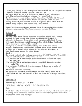 Cell are jointly probing the case. The suspect has been detained in this case. The police said an email 
challenging the security agencies to prevent a terror attack was 
sent by one Shahab Md with an ID sh.itaiyeb125@yahoo.in to BSE’s administrative 
email ID corp.relations@bseindia.com at around 10.44 am on Monday. 
The IP address of the sender has been traced to Patna in Bihar. The ISP is Sify. The email 
ID was created just four minutes before the email was sent. “The sender had, while 
creating the new ID, given two mobile numbers in the personal details column. Both the 
numbers belong to a photo frame-maker in Patna,’’ said an officer. 
Status: The MRA Marg police have registered forgery for purpose of cheating, criminal 
intimidation cases under the IPC and a cyber-terrorism case under the IT Act. 
Section 67 
Relevant Case: 
This case is about posting obscene, defamatory and annoying message about a divorcee 
woman in the Yahoo message group. E-mails were forwarded to the victim for 
information by the accused through a false e- mail account opened by him in the name 
of the victim. These postings resulted in annoying phone calls to the lady. Based on the 
lady’s complaint, the police nabbed the accused. 
Investigation revealed that he was a known family friend of the victim and was 
interested in marrying her. She was married to another person, but that marriage ended 
in divorce and the accused started contacting her once again. On her reluctance to 
marry him he started harassing her through internet. 
Verdict: 
The accused was found guilty of offences under section 469, 509 IPC and 67 of IT Act 2000. 
He is convicted and sentenced for the offence as follows: 
pay 
fine of Rs.500/- 
imprisonment and to 
pay Rs 500/- 
Rs.4000/- 
All sentences were to run concurrently. 
The accused paid fine amount and he was lodged at Central Prison, Chennai. This is 
considered the first case convicted under section 67 of Information Technology Act 2000 in 
India. 
SECTION 67 
Avnish Bajaj Vs. State (N.C.T.) of Delhi 
(2005)3CompLJ364 (Del), 116(2005) DLT427, 2005(79) DRJ576 
Facts – 
Avnish Bajaj – CEO of Baazee.com, a customer-to-customer website, which facilitates the online sale 
of property. Baazee.com receives commission from such sales and also generates revenue from 
advertisements carried on its web pages. 
 