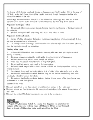 An obscene MMS clipping was listed for sale on Baazee.com on 27th November, 2004 in the name of 
“DPS Girl having fun”. Some copies of the clipping were sold through Baazee.com and the seller 
received the money for the sale. 
Avnish Bajaj was arrested under section 67 of the Information Technology Act, 2000 and his bail 
application was rejected by the trial court. He then approached the Delhi High Court for bail. 
Arguments by the prosecution – 
1. The accused did not stop payment through banking channels after learning of the illegal nature of 
the transaction. 
2. The item description “DPS Girl having fun” should have raised an alarm. 
Arguments by the defendants – 
1. Section 67 of the Information Technology Act relates to publication of obscene material. It does 
not relate to transmission of such material. 
2. On coming to learn of the illegal character of the sale, remedial steps were taken within 38 hours, 
since the intervening period was a weekend. 
Findings of the court 
1. It has not been established from the evidence that any publication took place by the accused, 
directly or indirectly. 
2. The actual obscene recording/clip could not be viewed on the portal of Baazee.com. 
3. The sale consideration was not routed through the accused. 
4. Prima facie Baazee.com had endeavored to plug the loophole. 
5. The accused had actively participated in the investigations. 
6. The nature of the alleged offence is such that the evidence has already crystallized and may even 
be tamper proof. 
7. Even though the accused is a foreign citizen, he is of Indian origin with family roots in India. 
8. The evidence that has been collected indicates only that the obscene material may have been 
unwittingly offered for sale on the website. 
9. The evidence that has been collected indicates that the heinous nature of the alleged crime may 
be attributable to some other person. 
Decision of the court 
 The court granted bail to Mr. Bajaj subject to furnishing two sureties of Rs. 1 lakh each. 
 The court ordered Mr. Bajaj to surrender his passport and not to leave India without the permission of 
the Court. 
 The court also ordered Mr. Bajaj to participate and assist in the investigation 
Section 69 
Relevant Case: 
In August 2007, Lakshmana Kailash K., a techie from Bangalore was arrested on the 
suspicion of having posted insulting images of Chhatrapati Shivaji, a major historical 
figure in the state of Maharashtra, on the social-networking site Orkut. 
 