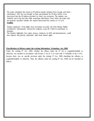 The police identified him based on IP address details obtained from Google and Airtel - 
Lakshmana’s ISP. He was brought to Pune and detained for 50 days before it was 
discovered that the IP address provided by Airtel was erroneous. The mistake was 
evidently due to the fact that while requesting information from Airtel, the police had 
not properly specified whether the suspect had posted the content at 1:15 p.m. 
Verdict: 
Taking cognizance of his plight from newspaper accounts, the State Human Rights 
Commission subsequently ordered the company to pay Rs 2 lakh to Lakshmana as 
damages. 
The incident highlights how minor privacy violations by ISPs and intermediaries could 
have impacts that gravely undermine other basic human rights 
Classification of offences under the existing Information Technology Act, 2000 
Under the existing IT Act, 2000, whether the offence under the IT Act is cognizable/bailable or 
otherwise was decided in accordance with Section 2 (a) & 2 (c) read with 1st Schedule of the Cr.P.C. 
because there was no specific provision under the existing IT Act, 2000 classifying the offences as 
cognizable/bailable or otherwise. Thus, the offences under the existing IT Act, 2000 can be classified as 
follows: 
 