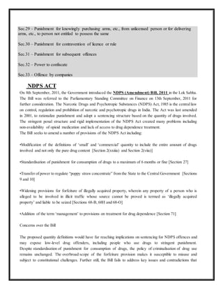 Sec.29 – Punishment for knowingly purchasing arms, etc., from unlicensed person or for delivering 
arms, etc., to person not entitled to possess the same 
Sec.30 – Punishment for contravention of licence or rule 
Sec.31 – Punishment for subsequent offences 
Sec.32 – Power to confiscate 
Sec.33 – Offence by companies 
NDPS ACT 
On 8th September, 2011, the Government introduced the NDPS (Amendment) Bill, 2011 in the Lok Sabha. 
The Bill was referred to the Parliamentary Standing Committee on Finance on 13th September, 2011 for 
further consideration. The Narcotic Drugs and Psychotropic Substances (NDPS) Act, 1985 is the central law 
on control, regulation and prohibition of narcotic and psychotropic drugs in India. The Act was last amended 
in 2001, to rationalize punishment and adopt a sentencing structure based on the quantity of drugs involved. 
The stringent penal structure and rigid implementation of the NDPS Act created many problems including 
non-availability of opioid medication and lack of access to drug dependence treatment. 
The Bill seeks to amend a number of provisions of the NDPS Act including: 
•Modification of the definitions of ‘small’ and ‘commercial’ quantity to include the entire amount of drugs 
involved and not only the pure drug content [Section 2(xxiiia) and Section 2(viia)] 
•Standardisation of punishment for consumption of drugs to a maximum of 6 months or fine [Section 27] 
•Transfer of power to regulate “poppy straw concentrate” from the State to the Central Government [Sections 
9 and 10] 
•Widening provisions for forfeiture of illegally acquired property, wherein any property of a person who is 
alleged to be involved in illicit traffic whose source cannot be proved is termed as ‘illegally acquired 
property’ and liable to be seized [Sections 68-B, 68H and 68-O] 
•Addition of the term ‘management’ to provisions on treatment for drug dependence [Section 71] 
Concerns over the Bill 
The proposed quantity definitions would have far reaching implications on sentencing for NDPS offences and 
may expose low-level drug offenders, including people who use drugs to stringent punishment. 
Despite standardisation of punishment for consumption of drugs, the policy of criminalisation of drug use 
remains unchanged. The overbroad scope of the forfeiture provision makes it susceptible to misuse and 
subject to constitutional challenges. Further still, the Bill fails to address key issues and contradictions that 
 