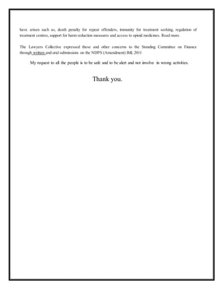 have arisen such as, death penalty for repeat offenders, immunity for treatment seeking, regulation of 
treatment centres, support for harm reduction measures and access to opioid medicines. Read more. 
The Lawyers Collective expressed these and other concerns to the Standing Committee on Finance 
through written and oral submissions on the NDPS (Amendment) Bill, 2011 
My request to all the people is to be safe and to be alert and not involve in wrong activities. 
Thank you. 
