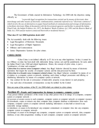 The Government of India enacted its Information Technology Act 2000 with the objectives stating 
officially as: 
“to provide legal recognition for transactions carried out by means of electronic data 
interchange and other means of electronic communication, commonly referred to as "electronic commerce", 
which involve the use of alternatives to paper-based methods of communication and storage of information, 
to facilitate electronic filing of documents with the Government agencies and further to amend the Indian 
Penal Code, the Indian Evidence Act, 1872, the Bankers' Books Evidence Act, 1891 and the Reserve Bank of 
India Act, 1934 and for matters connected therewith or incidental thereto.” 
What does IT Act 2000 legislation deals with? 
The Act essentially deals with the following issues: 
 Legal Recognition of Electronic Documents 
 Legal Recognition of Digital Signatures 
 Offenses and Contraventions 
 Justice Dispensation Systems for cyber crimes. 
CYBER CRIME 
Cyber Crime is not defined officially in IT Act or in any other legislation. In fact, it cannot be 
too. Offence or crime has been dealt with elaborately listing various acts and the punishments for each, under 
the Indian Penal Code, 1860 and related legislations. Hence, the concept of cyber crime, is just a 
"combination of crime and computer". 
Cybercrime in a narrow sense (computer crime): Any illegal behavior directed by means of electronic 
operations that targets the security of computer systems and the data processed by them. 
Cybercrime in a broader sense (computer-related crime): Any illegal behavior committed by means of, or 
in relation to, a computer system or network, including such crimes as illegal possession and offering or 
distributing information by means of a computer system or network. 
 Any contract for the sale or conveyance of immovable property or any interest in such property; 
 Any such class of documents or transactions as may be notified by the Central 
Here are some of the sections of the IT Act 2000 which are related to cyber crimes: 
Section 43 - Penalty and Compensation for damage to computer, computer system 
If any person without permission of the owner or any other person who is in-charge of a computer, computer 
system or computer network – 
(a) accesses or secures access to such computer, computer system or computer network or computer resource 
(b) downloads, copies or extracts any data, computer data, computer database or information from such 
computer, computer system or computer network including information or data held or stored in any 
removable storage medium; 
(c) introduces or causes to be introduced any computer contaminant or computer virus into any computer, 
computer system or computer network- 
(d) damages or causes to be damaged any computer, computer system or computer network, data, computer 
database, or any other programmes residing in such computer, computer system or computer network- 
 