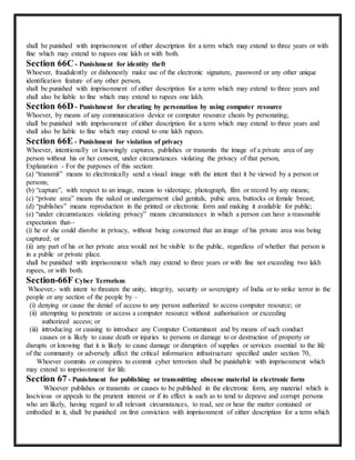 shall be punished with imprisonment of either description for a term which may extend to three years or with 
fine which may extend to rupees one lakh or with both. 
Section 66C - Punishment for identity theft 
Whoever, fraudulently or dishonestly make use of the electronic signature, password or any other unique 
identification feature of any other person, 
shall be punished with imprisonment of either description for a term which may extend to three years and 
shall also be liable to fine which may extend to rupees one lakh. 
Section 66D - Punishment for cheating by personation by using computer resource 
Whoever, by means of any communication device or computer resource cheats by personating; 
shall be punished with imprisonment of either description for a term which may extend to three years and 
shall also be liable to fine which may extend to one lakh rupees. 
Section 66E - Punishment for violation of privacy 
Whoever, intentionally or knowingly captures, publishes or transmits the image of a private area of any 
person without his or her consent, under circumstances violating the privacy of that person, 
Explanation - For the purposes of this section: 
(a) “transmit” means to electronically send a visual image with the intent that it be viewed by a person or 
persons; 
(b) “capture”, with respect to an image, means to videotape, photograph, film or record by any means; 
(c) “private area” means the naked or undergarment clad genitals, pubic area, buttocks or female breast; 
(d) “publishes” means reproduction in the printed or electronic form and making it available for public; 
(e) “under circumstances violating privacy” means circumstances in which a person can have a reasonable 
expectation that-- 
(i) he or she could disrobe in privacy, without being concerned that an image of his private area was being 
captured; or 
(ii) any part of his or her private area would not be visible to the public, regardless of whether that person is 
in a public or private place. 
shall be punished with imprisonment which may extend to three years or with fine not exceeding two lakh 
rupees, or with both. 
Section-66F Cyber Terrorism 
Whoever,- with intent to threaten the unity, integrity, security or sovereignty of India or to strike terror in the 
people or any section of the people by – 
(i) denying or cause the denial of access to any person authorized to access computer resource; or 
(ii) attempting to penetrate or access a computer resource without authorisation or exceeding 
authorized access; or 
(iii) introducing or causing to introduce any Computer Contaminant and by means of such conduct 
causes or is likely to cause death or injuries to persons or damage to or destruction of property or 
disrupts or knowing that it is likely to cause damage or disruption of supplies or services essential to the life 
of the community or adversely affect the critical information infrastructure specified under section 70, 
Whoever commits or conspires to commit cyber terrorism shall be punishable with imprisonment which 
may extend to imprisonment for life. 
Section 67 - Punishment for publishing or transmitting obscene material in electronic form 
Whoever publishes or transmits or causes to be published in the electronic form, any material which is 
lascivious or appeals to the prurient interest or if its effect is such as to tend to deprave and corrupt persons 
who are likely, having regard to all relevant circumstances, to read, see or hear the matter contained or 
embodied in it, shall be punished on first conviction with imprisonment of either description for a term which 
 