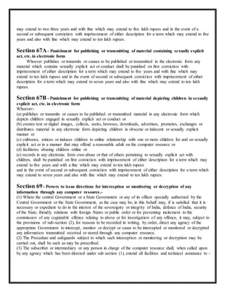 may extend to two three years and with fine which may extend to five lakh rupees and in the event of a 
second or subsequent conviction with imprisonment of either description for a term which may extend to five 
years and also with fine which may extend to ten lakh rupees. 
Section 67A - Punishment for publishing or transmitting of material containing sexually explicit 
act, etc. in electronic form 
Whoever publishes or transmits or causes to be published or transmitted in the electronic form any 
material which contains sexually explicit act or conduct shall be punished on first conviction with 
imprisonment of either description for a term which may extend to five years and with fine which may 
extend to ten lakh rupees and in the event of second or subsequent conviction with imprisonment of either 
description for a term which may extend to seven years and also with fine which may extend to ten lakh 
rupees. 
Section 67B - Punishment for publishing or transmitting of material depicting children in sexually 
explicit act, etc. in electronic form 
Whoever:- 
(a) publishes or transmits or causes to be published or transmitted material in any electronic form which 
depicts children engaged in sexually explicit act or conduct or 
(b) creates text or digital images, collects, seeks, browses, downloads, advertises, promotes, exchanges or 
distributes material in any electronic form depicting children in obscene or indecent or sexually explicit 
manner or 
(c) cultivates, entices or induces children to online relationship with one or more children for and on sexually 
explicit act or in a manner that may offend a reasonable adult on the computer resource or 
(d) facilitates abusing children online or 
(e) records in any electronic form own abuse or that of others pertaining to sexually explicit act with 
children, shall be punished on first conviction with imprisonment of either description for a term which may 
extend to five years and with a fine which may extend to ten lakh rupees 
and in the event of second or subsequent conviction with imprisonment of either description for a term which 
may extend to seven years and also with fine which may extend to ten lakh rupees: 
Section 69 - Powers to issue directions for interception or monitoring or decryption of any 
information through any computer resource.- 
(1) Where the central Government or a State Government or any of its officer specially authorized by the 
Central Government or the State Government, as the case may be, in this behalf may, if is satisfied that it is 
necessary or expedient to do in the interest of the sovereignty or integrity of India, defence of India, security 
of the State, friendly relations with foreign States or public order or for preventing incitement to the 
commission of any cognizable offence relating to above or for investigation of any offence, it may, subject to 
the provisions of sub-section (2), for reasons to be recorded in writing, by order, direct any agency of the 
appropriate Government to intercept, monitor or decrypt or cause to be intercepted or monitored or decrypted 
any information transmitted received or stored through any computer resource. 
(2) The Procedure and safeguards subject to which such interception or monitoring or decryption may be 
carried out, shall be such as may be prescribed. 
(3) The subscriber or intermediary or any person in charge of the computer resource shall, when called upon 
by any agency which has been directed under sub section (1), extend all facilities and technical assistance to - 
 