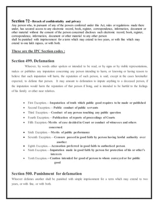 Section 72 - Breach of confidentiality and privacy 
Any person who, in pursuant of any of the powers conferred under this Act, rules or regulations made there 
under, has secured access to any electronic record, book, register, correspondence, information, document or 
other material without the consent of the person concerned discloses such electronic record, book, register, 
correspondence, information, document or other material to any other person 
shall be punished with imprisonment for a term which may extend to two years, or with fine which may 
extend to one lakh rupees, or with both. 
These are the IPC Section codes : 
Section 499. Defamation 
Whoever, by words either spoken or intended to be read, or by signs or by visible representations, 
makes or publishes any imputation concerning any person intending to harm, or knowing or having reason to 
believe that such imputation will harm, the reputation of such person, is said, except in the cases hereinafter 
expected, to defame that person. It may amount to defamation to impute anything to a deceased person, if 
the imputation would harm the reputation of that person if living, and is intended to be hurtful to the feelings 
of his family or other near relatives. 
 First Exception.—Imputation of truth which public good requires to be made or published 
 Second Exception.—Public conduct of public servants 
 Third Exception.—Conduct of any person touching any public question 
 Fourth Exception.—Publication of reports of proceedings of Courts 
 Fifth Exception.-Merits of case decided in Court or conduct of witnesses and others 
concerned. 
 Sixth Exception.—Merits of public performance 
 Seventh Exception.—Censure passed in good faith by person having lawful authority over 
another. 
 Eighth Exception.—Accusation preferred in good faith to authorised person. 
 Ninth Exception.—Imputation made in good faith by person for protection of his or other’s 
interests 
 Tenth Exception.—Caution intended for good of person to whom conveyed or for public 
good 
Section 500. Punishment for defamation 
Whoever defames another shall be punished with simple imprisonment for a term which may extend to two 
years, or with fine, or with both. 
 