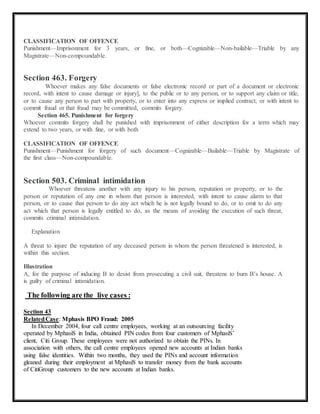 CLASSIFICATION OF OFFENCE 
Punishment—Imprisonment for 3 years, or fine, or both—Cognizable—Non-bailable—Triable by any 
Magistrate—Non-compoundable. 
Section 463. Forgery 
Whoever makes any false documents or false electronic record or part of a document or electronic 
record, with intent to cause damage or injury], to the public or to any person, or to support any claim or title, 
or to cause any person to part with property, or to enter into any express or implied contract, or with intent to 
commit fraud or that fraud may be committed, commits forgery. 
Section 465. Punishment for forgery 
Whoever commits forgery shall be punished with imprisonment of either description for a term which may 
extend to two years, or with fine, or with both 
CLASSIFICATION OF OFFENCE 
Punishment—Punishment for forgery of such document—Cognizable—Bailable—Triable by Magistrate of 
the first class—Non-compoundable. 
Section 503. Criminal intimidation 
Whoever threatens another with any injury to his person, reputation or property, or to the 
person or reputation of any one in whom that person is interested, with intent to cause alarm to that 
person, or to cause that person to do any act which he is not legally bound to do, or to omit to do any 
act which that person is legally entitled to do, as the means of avoiding the execution of such threat, 
commits criminal intimidation. 
Explanation 
A threat to injure the reputation of any deceased person in whom the person threatened is interested, is 
within this section. 
Illustration 
A, for the purpose of inducing B to desist from prosecuting a civil suit, threatens to burn B’s house. A 
is guilty of criminal intimidation. 
The following are the live cases : 
Section 43 
Related Case: Mphasis BPO Fraud: 2005 
In December 2004, four call centre employees, working at an outsourcing facility 
operated by MphasiS in India, obtained PIN codes from four customers of MphasiS’ 
client, Citi Group. These employees were not authorized to obtain the PINs. In 
association with others, the call centre employees opened new accounts at Indian banks 
using false identities. Within two months, they used the PINs and account information 
gleaned during their employment at MphasiS to transfer money from the bank accounts 
of CitiGroup customers to the new accounts at Indian banks. 
 