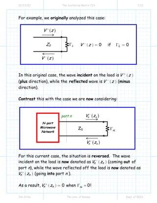 02/23/07 The Scattering Matrix 723 7/13
Jim Stiles The Univ. of Kansas Dept. of EECS
( ) 0 if 0LV z−
= Γ =
For example, we originally analyzed this case:
In this original case, the wave incident on the load is ( )V z+
(plus direction), while the reflected wave is ( )V z−
(minus
direction).
Contrast this with the case we are now considering:
For this current case, the situation is reversed. The wave
incident on the load is now denoted as ( )n nV z−
(coming out of
port n), while the wave reflected off the load is now denoted as
( )n nV z+
(going into port n ).
As a result, ( ) 0n nV z+
= when 0nLΓ = !
LΓ
( )V z−
( )V z+
Z0
nLΓ
( )n nV z+
( )n nV z−
Z0
port n
N-port
Microwave
Network
 
