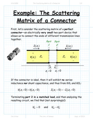 3/6/2009 The Scattering Matrix of a Connector 1/4
Jim Stiles The Univ. of Kansas Dept. of EECS
Example: The Scattering
Matrix of a Connector
First, let’s consider the scattering matrix of a perfect
connector—an electrically very small two-port device that
allows us to connect the ends of different transmission lines
together.
If the connector is ideal, then it will exhibit no series
inductance nor shunt capacitance, and thus from KVL and KCL:
( ) ( ) ( ) ( )1 1 2 2 1 1 2 20 0 0 0V z V z I z I z= = = = = − =
Terminating port 2 in a matched load, and then analyzing the
resulting circuit, we find that (not surprisingly!):
01 0V −
= and 02 01V V− +
=
0Z 0Z
Port
1
Port
2
( )1 1V z
+
−
( )2 2V z
+
−
( )1 1I z ( )2 2I z
1 0z = 2 0z =
1z 2z
 