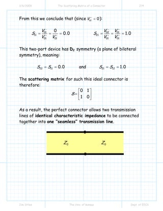 3/6/2009 The Scattering Matrix of a Connector 2/4
Jim Stiles The Univ. of Kansas Dept. of EECS
From this we conclude that (since 02
0V +
= ):
01
11
01 01
0
0 0.
V
S
V V
−
+ +
= = = 02 01
21
01 01
1 0.
V V
S
V V
− +
+ +
= = =
This two-port device has D2 symmetry (a plane of bilateral
symmetry), meaning:
22 11 0 0.S S= = and 21 12 1 0.S S= =
The scattering matrix for such this ideal connector is
therefore:
0 1
1 0
⎡ ⎤
= ⎢ ⎥
⎣ ⎦
S
As a result, the perfect connector allows two transmission
lines of identical characteristic impedance to be connected
together into one “seamless” transmission line.
0Z 0Z
 