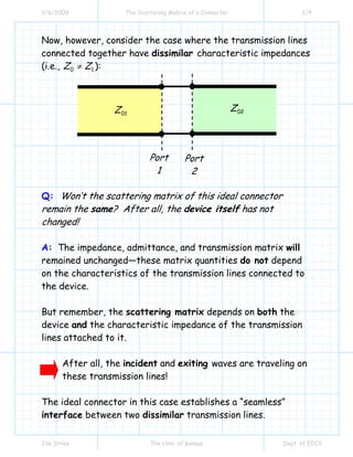 3/6/2009 The Scattering Matrix of a Connector 3/4
Jim Stiles The Univ. of Kansas Dept. of EECS
Now, however, consider the case where the transmission lines
connected together have dissimilar characteristic impedances
(i.e., 0 1Z Z≠ ):
Q: Won’t the scattering matrix of this ideal connector
remain the same? After all, the device itself has not
changed!
A: The impedance, admittance, and transmission matrix will
remained unchanged—these matrix quantities do not depend
on the characteristics of the transmission lines connected to
the device.
But remember, the scattering matrix depends on both the
device and the characteristic impedance of the transmission
lines attached to it.
After all, the incident and exiting waves are traveling on
these transmission lines!
The ideal connector in this case establishes a “seamless”
interface between two dissimilar transmission lines.
01Z 02Z
Port
1
Port
2
 