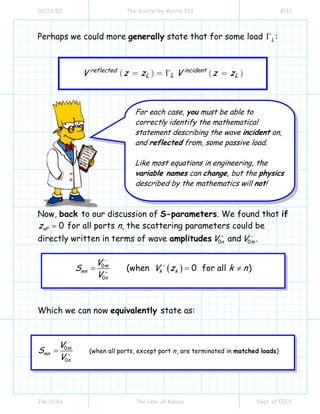 02/23/07 The Scattering Matrix 723 8/13
Jim Stiles The Univ. of Kansas Dept. of EECS
Perhaps we could more generally state that for some load LΓ :
( ) ( )reflected incident
L L LV z z V z z= = Γ =
Now, back to our discussion of S-parameters. We found that if
0nPz = for all ports n, the scattering parameters could be
directly written in terms of wave amplitudes 0nV +
and 0mV −
.
( )0
0
(when 0 for all )m
mn k k
n
V
S V z k n
V
−
+
+
= = ≠
Which we can now equivalently state as:
0
0
(when all ports, except port , are terminated in )
m
mn
n
n
V
S
V
−
+
= matched loads
For each case, you must be able to
correctly identify the mathematical
statement describing the wave incident on,
and reflected from, some passive load.
Like most equations in engineering, the
variable names can change, but the physics
described by the mathematics will not!
 