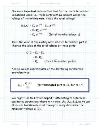 02/23/07 The Scattering Matrix 723 9/13
Jim Stiles The Univ. of Kansas Dept. of EECS
One more important note—notice that for the ports terminated
in matched loads (i.e., those ports with no incident wave), the
voltage of the exiting wave is also the total voltage!
( ) 0 0
0
0
0
(for all terminated ports)
n n
m
m
j z j z
m m m m
j z
m
j z
m
V z V e V e
V e
V e
β β
β
β
− ++ −
+−
+−
= +
= +
=
Thus, the value of the exiting wave at each terminated port is
likewise the value of the total voltage at those ports:
( ) 0 0
0
0
0
0
(for all terminated ports)
m m m
m
m
V V V
V
V
+ −
−
−
= +
= +
=
And so, we can express some of the scattering parameters
equivalently as:
( )
0
0
(for port , , for )m
mn
n
V
S m i.e. m n
V +
= ≠terminated
You might find this result helpful if attempting to determine
scattering parameters where m n≠ (e.g., S21, S43, S13), as we can
often use traditional circuit theory to easily determine the
total port voltage ( )0mV .
 