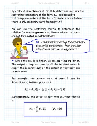 02/23/07 The Scattering Matrix 723 11/13
Jim Stiles The Univ. of Kansas Dept. of EECS
Typically, it is much more difficult to determine/measure the
scattering parameters of the form Snn , as opposed to
scattering parameters of the form Smn (where m n≠ ) where
there is only an exiting wave from port m !
We can use the scattering matrix to determine the
solution for a more general circuit—one where the ports
are not terminated in matched loads!
A: Since the device is linear, we can apply superposition.
The output at any port due to all the incident waves is
simply the coherent sum of the output at that port due
to each wave!
For example, the output wave at port 3 can be
determined by (assuming 0nPz = ):
03 33 03 32 02 31 0134 04V S V S V S V S V− + + + +
= + + +
More generally, the output at port m of an N-port device
is:
( )0 0
1
0
N
m mn n nP
n
V S V z− +
=
= =∑
Q: I’m not understanding the importance
scattering parameters. How are they
useful to us microwave engineers?
 