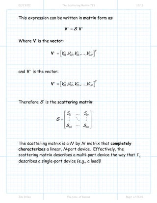 02/23/07 The Scattering Matrix 723 12/13
Jim Stiles The Univ. of Kansas Dept. of EECS
This expression can be written in matrix form as:
− +
=V VS
Where −
V is the vector:
01 02 03 0
T
NV ,V ,V , ,V− − − − −
⎡ ⎤= ⎣ ⎦V …
and +
V is the vector:
01 02 03 0
T
NV ,V ,V , ,V+ + + + +
⎡ ⎤= ⎣ ⎦V …
Therefore S is the scattering matrix:
11 1
1
n
m mn
S S
S S
⎡ ⎤
⎢ ⎥= ⎢ ⎥
⎢ ⎥⎣ ⎦
S
…
The scattering matrix is a N by N matrix that completely
characterizes a linear, N-port device. Effectively, the
scattering matrix describes a multi-port device the way that LΓ
describes a single-port device (e.g., a load)!
 