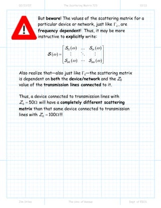 02/23/07 The Scattering Matrix 723 13/13
Jim Stiles The Univ. of Kansas Dept. of EECS
But beware! The values of the scattering matrix for a
particular device or network, just like LΓ , are
frequency dependent! Thus, it may be more
instructive to explicitly write:
( )
( ) ( )
( ) ( )
11 1
1
n
m mn
S S
S S
ω ω
ω
ω ω
⎡ ⎤
⎢ ⎥= ⎢ ⎥
⎢ ⎥⎣ ⎦
S
…
Also realize that—also just like ΓL—the scattering matrix
is dependent on both the device/network and the Z0
value of the transmission lines connected to it.
Thus, a device connected to transmission lines with
0 50Z = Ω will have a completely different scattering
matrix than that same device connected to transmission
lines with 0 100Z = Ω !!!
 