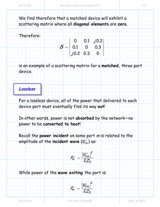 02/23/07 Matched reciprocal lossless 723 2/9
Jim Stiles The Univ. of Kansas Dept. of EECS
We find therefore that a matched device will exhibit a
scattering matrix where all diagonal elements are zero.
Therefore:
0 0.1 0.2
0.1 0 0.3
0.2 0.3 0
j
j
S
⎡ ⎤
⎢ ⎥
⎢ ⎥=
⎢ ⎥
⎢ ⎥⎣ ⎦
is an example of a scattering matrix for a matched, three port
device.
Lossless
For a lossless device, all of the power that delivered to each
device port must eventually find its way out!
In other words, power is not absorbed by the network—no
power to be converted to heat!
Recall the power incident on some port m is related to the
amplitude of the incident wave ( 0mV +
) as:
2
0
02
m
m
V
P
Z
+
+
=
While power of the wave exiting the port is:
2
0
02
m
m
V
P
Z
−
−
=
 