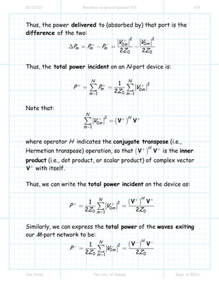 02/23/07 Matched reciprocal lossless 723 3/9
Jim Stiles The Univ. of Kansas Dept. of EECS
Thus, the power delivered to (absorbed by) that port is the
difference of the two:
2 2
00
0 02 2
mm
m m m
V V
P P P
Z Z
+ −
+ −
∆ = − = −
Thus, the total power incident on an N-port device is:
2
0
01 1
1
2
N N
m m
m m
P P V
Z
+ + +
= =
= =∑ ∑
Note that:
( )
2
0
1
N
H
m
m
V V V+ + +
=
=∑
where operator H indicates the conjugate transpose (i.e.,
Hermetian transpose) operation, so that ( )
H
V V+ +
is the inner
product (i.e., dot product, or scalar product) of complex vector
V+
with itself.
Thus, we can write the total power incident on the device as:
( )2
0
0 01
1
2 2
HN
m
m
P V
Z Z
V V+ +
+ +
=
= =∑
Similarly, we can express the total power of the waves exiting
our M-port network to be:
( )2
0
0 01
1
2 2
HN
m
m
P V
Z Z
V V− −
− −
=
= =∑
 