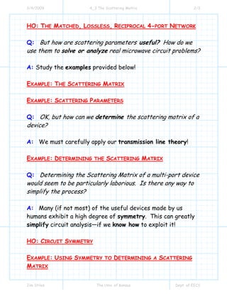 3/4/2009 4_3 The Scattering Matrix 2/3
Jim Stiles The Univ. of Kansas Dept. of EECS
HO: THE MATCHED, LOSSLESS, RECIPROCAL 4-PORT NETWORK
Q: But how are scattering parameters useful? How do we
use them to solve or analyze real microwave circuit problems?
A: Study the examples provided below!
EXAMPLE: THE SCATTERING MATRIX
EXAMPLE: SCATTERING PARAMETERS
Q: OK, but how can we determine the scattering matrix of a
device?
A: We must carefully apply our transmission line theory!
EXAMPLE: DETERMINING THE SCATTERING MATRIX
Q: Determining the Scattering Matrix of a multi-port device
would seem to be particularly laborious. Is there any way to
simplify the process?
A: Many (if not most) of the useful devices made by us
humans exhibit a high degree of symmetry. This can greatly
simplify circuit analysis—if we know how to exploit it!
HO: CIRCUIT SYMMETRY
EXAMPLE: USING SYMMETRY TO DETERMINING A SCATTERING
MATRIX
 