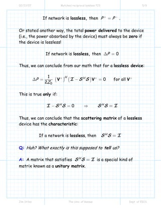 02/23/07 Matched reciprocal lossless 723 5/9
Jim Stiles The Univ. of Kansas Dept. of EECS
If network is then .P Plossless, + −
=
Or stated another way, the total power delivered to the device
(i.e., the power absorbed by the device) must always be zero if
the device is lossless!
If network is then 0Plossless, ∆ =
Thus, we can conclude from our math that for a lossless device:
( ) ( )
0
1
0 for all
2
H H
P
Z
V V VI S S+ + +
∆ = − =
This is true only if:
0H H
I S S S S I− = ⇒ =
Thus, we can conclude that the scattering matrix of a lossless
device has the characteristic:
If a network is , then H
lossless S S I=
Q: Huh? What exactly is this supposed to tell us?
A: A matrix that satisfies H
S S I= is a special kind of
matrix known as a unitary matrix.
 