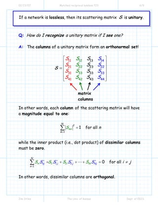 02/23/07 Matched reciprocal lossless 723 6/9
Jim Stiles The Univ. of Kansas Dept. of EECS
If a network is , then its scattering matrix is .lossless unitaryS
Q: How do I recognize a unitary matrix if I see one?
A: The columns of a unitary matrix form an orthonormal set!
12
22
33
4
13
23
33
43
14
22
11
21
31
41
3
2
3
44
S
S
S
S S
S
S
S
S
S
S
S
S
S
S
S
⎡ ⎤
⎢ ⎥
⎢ ⎥
⎢ ⎥
⎢ ⎥
⎢ ⎥⎣ ⎦
=S
In other words, each column of the scattering matrix will have
a magnitude equal to one:
2
1
1 for all
N
m
mn nS
=
=∑
while the inner product (i.e., dot product) of dissimilar columns
must be zero.
1 2
1
1 2 0 for allnj j jni i i N Ni
N
n
jS S S SS S S S i j∗ ∗
=
∗ ∗
= + + + = ≠∑
In other words, dissimilar columns are orthogonal.
matrix
columns
 