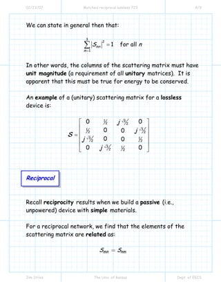 02/23/07 Matched reciprocal lossless 723 8/9
Jim Stiles The Univ. of Kansas Dept. of EECS
We can state in general then that:
3
2
1
1 for allmn
m
S n
=
=∑
In other words, the columns of the scattering matrix must have
unit magnitude (a requirement of all unitary matrices). It is
apparent that this must be true for energy to be conserved.
An example of a (unitary) scattering matrix for a lossless
device is:
Reciprocal
Recall reciprocity results when we build a passive (i.e.,
unpowered) device with simple materials.
For a reciprocal network, we find that the elements of the
scattering matrix are related as:
mn nmS S=
1 3
2 2
31
2 2
3 1
2 2
3 1
2 2
0 0
0 0
0 0
0 0
j
j
j
j
⎡ ⎤
⎢ ⎥
⎢ ⎥=
⎢ ⎥
⎢ ⎥
⎣ ⎦
S
 