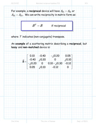 02/23/07 Matched reciprocal lossless 723 9/9
Jim Stiles The Univ. of Kansas Dept. of EECS
For example, a reciprocal device will have 21 12S S= or
32 23S S= . We can write reciprocity in matrix form as:
if reciprocalTS S=
where T indicates (non-conjugate) transpose.
An example of a scattering matrix describing a reciprocal, but
lossy and non-matched device is:
0.10 0.20 0.050.40
0.40 0 0.100.20
0.20 0.10 0.30 0.120
0.05 0.12 00.10
j
jj
j j
j
−−⎡ ⎤
⎢ ⎥−
⎢ ⎥=
⎢ ⎥− − −
⎢ ⎥
−⎣ ⎦
S
 