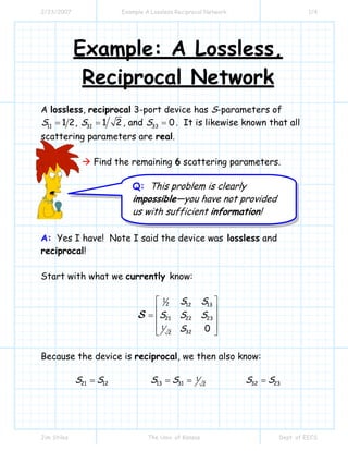 2/23/2007 Example A Lossless Reciprocal Network 1/4
Jim Stiles The Univ. of Kansas Dept. of EECS
Example: A Lossless,
Reciprocal Network
A lossless, reciprocal 3-port device has S-parameters of
11 1 2S = , 31 1 2S = , and 33 0S = . It is likewise known that all
scattering parameters are real.
Find the remaining 6 scattering parameters.
A: Yes I have! Note I said the device was lossless and
reciprocal!
Start with what we currently know:
1
2 12 13
21 22 23
1
322
0
S S
S S S
S
⎡ ⎤
⎢ ⎥
= ⎢ ⎥
⎢ ⎥⎣ ⎦
S
Because the device is reciprocal, we then also know:
21 12S S= 1
13 31 2
S S= = 32 23S S=
Q: This problem is clearly
impossible—you have not provided
us with sufficient information!
 