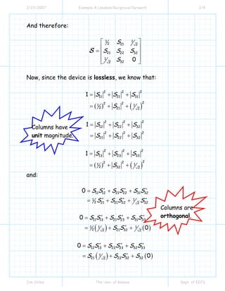 2/23/2007 Example A Lossless Reciprocal Network 2/4
Jim Stiles The Univ. of Kansas Dept. of EECS
And therefore:
1 1
2 21 2
21 22 32
1
322
0
S
S S S
S
⎡ ⎤
⎢ ⎥
= ⎢ ⎥
⎢ ⎥⎣ ⎦
S
Now, since the device is lossless, we know that:
( ) ( )
22 2
11 21 31
222
1 1
2 21 2
1 S S S
S
= + +
= + +
22 2
12 22 32
22 2
21 22 32
1 S S S
S S S
= + +
= + +
( ) ( )
2 2 2
13 23 33
222
1 1
2 32 2
1 S S S
S
= + +
= + +
and:
11 12 21 22 31 32
1 1
2 21 21 22 322
0 S S S S S S
S S S S
∗ ∗ ∗
∗ ∗ ∗
= + +
= + +
( ) ( )
11 13 21 23 31 33
1 1 1
2 21 322 2
0
0
S S S S S S
S S
∗ ∗ ∗
∗
= + +
= + +
( ) ( )
12 13 22 23 32 33
1
21 22 32 322
0
0
S S S S S S
S S S S
∗ ∗ ∗
∗
= + +
= + +
Columns have
unit magnitude.
Columns are
orthogonal.
 