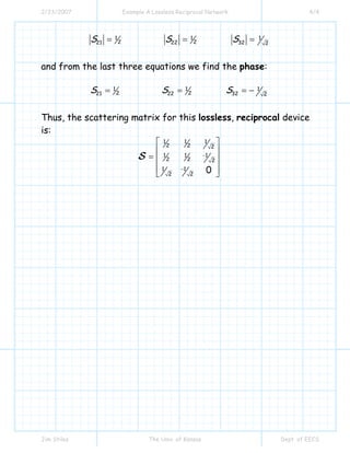 2/23/2007 Example A Lossless Reciprocal Network 4/4
Jim Stiles The Univ. of Kansas Dept. of EECS
1
221S = 1
222S = 1
32 2
S =
and from the last three equations we find the phase:
1
221S = 1
222S = 1
32 2
S = −
Thus, the scattering matrix for this lossless, reciprocal device
is:
1 1 1
2 2 2
1 1 1
2 2 2
1 1
2 2
0
−
−
⎡ ⎤
⎢ ⎥
= ⎢ ⎥
⎢ ⎥⎣ ⎦
S
 