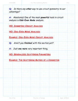 3/4/2009 4_3 The Scattering Matrix 3/3
Jim Stiles The Univ. of Kansas Dept. of EECS
Q: Is there any other way to use circuit symmetry to our
advantage?
A: Absolutely! One of the most powerful tools in circuit
analysis is Odd-Even Mode analysis.
HO: SYMMETRIC CIRCUIT ANALYSIS
HO: ODD-EVEN MODE ANALYSIS
EXAMPLE: ODD-EVEN MODE CIRCUIT ANALYSIS
Q: Aren’t you finished with this section yet?
A: Just one more very important thing.
HO: GENERALIZED SCATTERING PARAMETERS
EXAMPLE: THE SCATTERING MATRIX OF A CONNECTOR
 