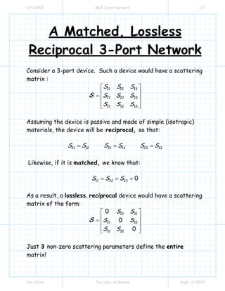 3/4/2009 MLR 3 port network 1/2
Jim Stiles The Univ. of Kansas Dept. of EECS
A Matched, Lossless
Reciprocal 3-Port Network
Consider a 3-port device. Such a device would have a scattering
matrix :
11 12 13
21 22 23
31 32 33
S S S
S S S
S S S
⎡ ⎤
⎢ ⎥= ⎢ ⎥
⎢ ⎥⎣ ⎦
S
Assuming the device is passive and made of simple (isotropic)
materials, the device will be reciprocal, so that:
21 12 31 13 23 32S S S S S S= = =
Likewise, if it is matched, we know that:
11 22 33 0S S S= = =
As a result, a lossless, reciprocal device would have a scattering
matrix of the form:
21 31
21 32
31 32
0
0
0
S S
S S
S S
⎡ ⎤
⎢ ⎥= ⎢ ⎥
⎢ ⎥⎣ ⎦
S
Just 3 non-zero scattering parameters define the entire
matrix!
 
