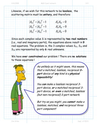 3/4/2009 MLR 3 port network 2/2
Jim Stiles The Univ. of Kansas Dept. of EECS
Likewise, if we wish for this network to be lossless, the
scattering matrix must be unitary, and therefore:
∗
∗
∗
+ = =
+ = =
+ = =
22
21 31 31 32
22
21 32 21 32
2 2
31 32 21 31
1 0
1 0
1 0
S S S S
S S S S
S S S S
Since each complex value S is represented by two real numbers
(i.e., real and imaginary parts), the equations above result in 9
real equations. The problem is, the 3 complex values S21, S31 and
S32 are represented by only 6 real unknowns.
We have over constrained our problem ! There are no solutions
to these equations !
As unlikely as it might seem, this means
that a matched, lossless, reciprocal 3-
port device of any kind is a physical
impossibility!
You can make a lossless reciprocal 3-
port device, or a matched reciprocal 3-
port device, or even a matched, lossless
(but non-reciprocal) 3-port network.
But try as you might, you cannot make a
lossless, matched, and reciprocal three
port component!
 