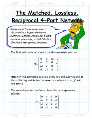 3/4/2009 MLR 4 port network 1/3
Jim Stiles The Univ. of Kansas Dept. of EECS
The Matched, Lossless,
Reciprocal 4-Port Network
The first solution is referred to as the symmetric solution:
0 0
0 0
0 0
0 0
j
j
j
j
α β
α β
β α
β α
⎡ ⎤
⎢ ⎥
⎢ ⎥=
⎢ ⎥
⎢ ⎥
⎣ ⎦
S
Note for this symmetric solution, every row and every column of
the scattering matrix has the same four values (i.e., α, jβ, and
two zeros)!
The second solution is referred to as the anti-symmetric
solution:
0 0
0 0
0 0
0 0
α β
α β
β α
β α
⎡ ⎤
⎢ ⎥−
⎢ ⎥=
⎢ ⎥
⎢ ⎥
−⎣ ⎦
S
Guess what! I have determined
that—unlike a 3-port device—a
matched, lossless, reciprocal 4-port
device is physically possible! In fact,
I’ve found two general solutions!
 