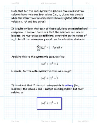3/4/2009 MLR 4 port network 2/3
Jim Stiles The Univ. of Kansas Dept. of EECS
Note that for this anti-symmetric solution, two rows and two
columns have the same four values (i.e., α, β, and two zeros),
while the other two row and columns have (slightly) different
values (α, -β, and two zeros)
It is quite evident that each of these solutions are matched and
reciprocal. However, to ensure that the solutions are indeed
lossless, we must place an additional constraint on the values of
α, β. Recall that a necessary condition for a lossless device is:
2
1
1 for all
N
mn
m
S n
=
=∑
Applying this to the symmetric case, we find:
2 2
1α β+ =
Likewise, for the anti-symmetric case, we also get
2 2
1α β+ =
It is evident that if the scattering matrix is unitary (i.e.,
lossless), the values α and β cannot be independent, but must
related as:
2 2
1α β+ =
 