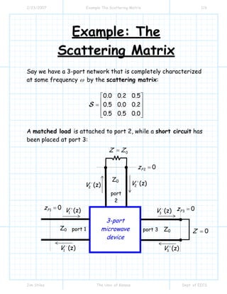 2/23/2007 Example The Scattering Matrix 1/6
Jim Stiles The Univ. of Kansas Dept. of EECS
Example: The
Scattering Matrix
Say we have a 3-port network that is completely characterized
at some frequency ω by the scattering matrix:
0.0 0.2 0.5
0.5 0.0 0.2
0.5 0.5 0.0
⎡ ⎤
⎢ ⎥= ⎢ ⎥
⎢ ⎥⎣ ⎦
S
A matched load is attached to port 2, while a short circuit has
been placed at port 3:
1 (z)V +
3 (z)V +
2 (z)V +
port 1
1 (z)V −
3 (z)V −
2 (z)V −
port 3
port
2
3-port
microwave
device
Z0 Z0
Z0
3 0Pz =
2 0Pz =
1 0Pz =
0Z Z=
0Z =
 