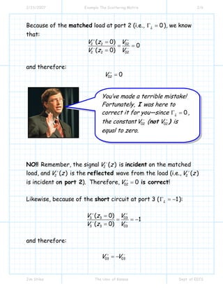 2/23/2007 Example The Scattering Matrix 2/6
Jim Stiles The Univ. of Kansas Dept. of EECS
Because of the matched load at port 2 (i.e., 0LΓ = ), we know
that:
022 2
2 2 02
( 0)
0
( 0)
VV z
V z V
++
− −
=
= =
=
and therefore:
02 0V +
=
NO!! Remember, the signal 2 ( )V z−
is incident on the matched
load, and 2 ( )V z+
is the reflected wave from the load (i.e., 2 ( )V z+
is incident on port 2). Therefore, 02 0V +
= is correct!
Likewise, because of the short circuit at port 3 ( 1LΓ = − ):
3 3 03
3 3 03
( 0)
1
( 0)
V z V
V z V
+ +
− −
=
= = −
=
and therefore:
03 03V V+ −
= −
You’ve made a terrible mistake!
Fortunately, I was here to
correct it for you—since 0LΓ = ,
the constant 02V −
(not 02V +
) is
equal to zero.
 