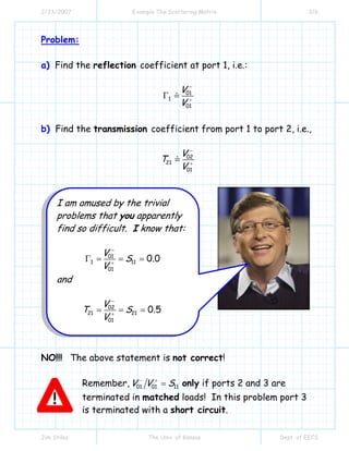 2/23/2007 Example The Scattering Matrix 3/6
Jim Stiles The Univ. of Kansas Dept. of EECS
Problem:
a) Find the reflection coefficient at port 1, i.e.:
01
1
01
V
V
−
+
Γ
b) Find the transmission coefficient from port 1 to port 2, i.e.,
02
21
01
V
T
V
−
+
NO!!! The above statement is not correct!
Remember, 01 01 11V V S− +
= only if ports 2 and 3 are
terminated in matched loads! In this problem port 3
is terminated with a short circuit.
I am amused by the trivial
problems that you apparently
find so difficult. I know that:
01
1 11
01
0.0
V
S
V
−
+
Γ = = =
and
02
21 21
01
0.5
V
T S
V
−
+
= = =
 