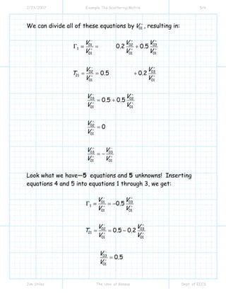 2/23/2007 Example The Scattering Matrix 5/6
Jim Stiles The Univ. of Kansas Dept. of EECS
We can divide all of these equations by 01V +
, resulting in:
01 02 03
1
01 01 01
02 03
21
01 01
03 02
01 01
02
01
03 03
01 01
0 2 0 5
0 5 0 2
0 5 0 5
0
V V V
. .
V V V
V V
T . .
V V
V V
. .
V V
V
V
V V
V V
− + +
+ + +
− +
+ +
− +
+ +
+
+
+ −
+ +
= +
= = +
= +
=
= −
Γ =
Look what we have—5 equations and 5 unknowns! Inserting
equations 4 and 5 into equations 1 through 3, we get:
01 03
1
01 01
02 03
21
01 01
03
01
0 5
0 5 0 2
0 5
V V
.
V V
V V
T . .
V V
V
.
V
− +
+ +
− +
+ +
−
+
= −
= = −
=
Γ =
 